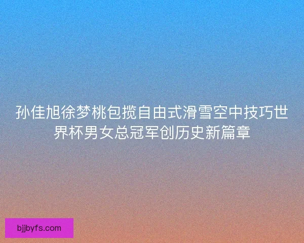 孙佳旭徐梦桃包揽自由式滑雪空中技巧世界杯男女总冠军创历史新篇章 孙佳旭徐梦桃包揽自由式滑雪空中技巧世界杯男女总冠军创历史新篇章