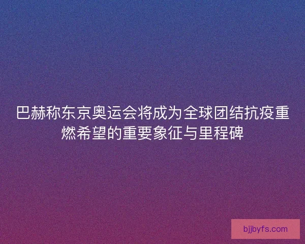 巴赫称东京奥运会将成为全球团结抗疫重燃希望的重要象征与里程碑