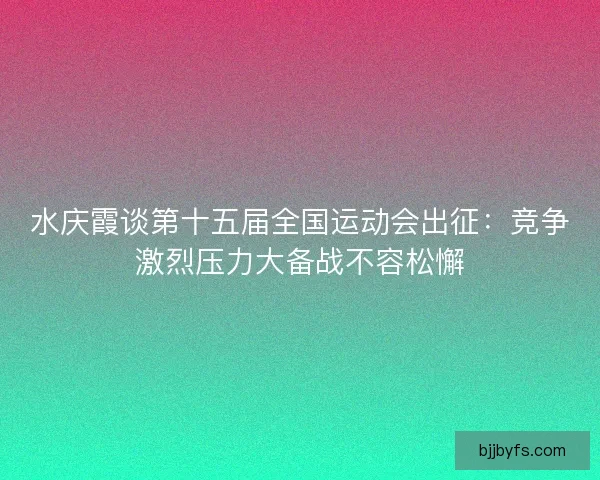 水庆霞谈第十五届全国运动会出征：竞争激烈压力大备战不容松懈